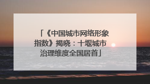 《中国城市网络形象指数》揭晓：十堰城市治理维度全国居首