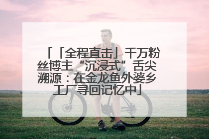「全程直击」千万粉丝博主“沉浸式”舌尖溯源：在金龙鱼外婆乡工厂寻回记忆中