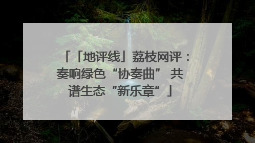 「地评线」荔枝网评：奏响绿色“协奏曲” 共谱生态“新乐章”