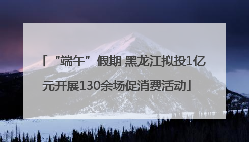 “端午”假期 黑龙江拟投1亿元开展130余场促消费活动