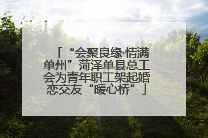 “会聚良缘·情满单州”菏泽单县总工会为青年职工架起婚恋交友“暖心桥”