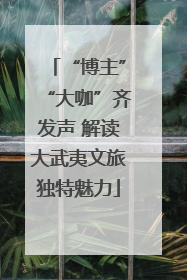 “博主”“大咖”齐发声 解读大武夷文旅独特魅力