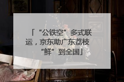 “公铁空”多式联运，京东助广东荔枝“鲜”到全国