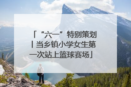 “六一”特别策划丨当乡镇小学女生第一次站上篮球赛场