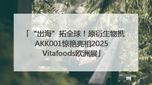 “出海”拓全球！原衍生物携AKK001惊艳亮相2025Vitafoods欧洲展