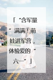 “含军量”满满！萌娃进军营，体验爱的“六一”