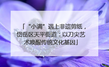 “小满”遇上非遗剪纸，岱岳区天平街道：以刀尖艺术唤醒传统文化基因