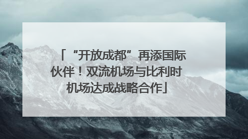 “开放成都”再添国际伙伴！双流机场与比利时机场达成战略合作