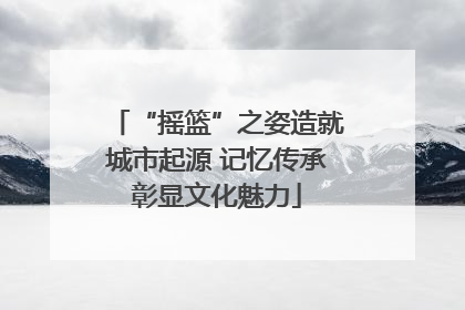 “摇篮”之姿造就城市起源 记忆传承彰显文化魅力