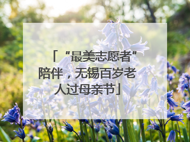 “最美志愿者”陪伴，无锡百岁老人过母亲节