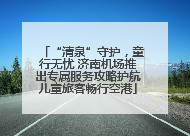 “清泉”守护，童行无忧 济南机场推出专属服务攻略护航儿童旅客畅行空港