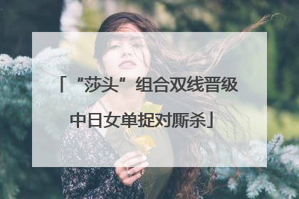 “莎头”组合双线晋级 中日女单捉对厮杀