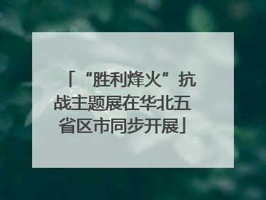 “胜利烽火”抗战主题展在华北五省区市同步开展