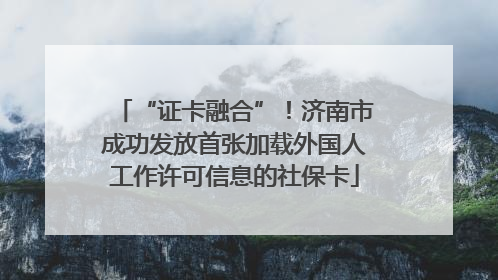 “证卡融合”！济南市成功发放首张加载外国人工作许可信息的社保卡