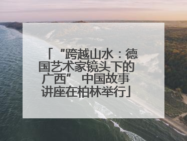 “跨越山水：德国艺术家镜头下的广西” 中国故事讲座在柏林举行