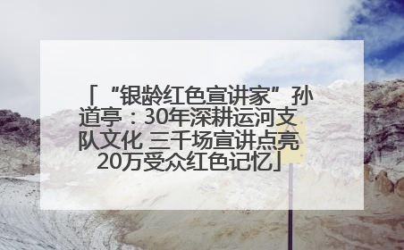 “银龄红色宣讲家”孙道亭：30年深耕运河支队文化 三千场宣讲点亮20万受众红色记忆