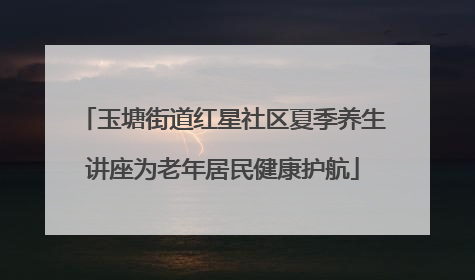 玉塘街道红星社区夏季养生讲座为老年居民健康护航