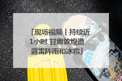 现场视频丨持续近1小时 甘肃敦煌遭遇雷阵雨和冰雹