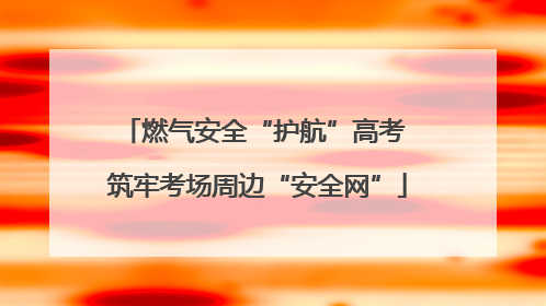 燃气安全“护航”高考 筑牢考场周边“安全网”