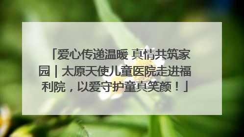 爱心传递温暖 真情共筑家园｜太原天使儿童医院走进福利院，以爱守护童真笑颜！