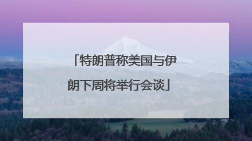 特朗普称美国与伊朗下周将举行会谈