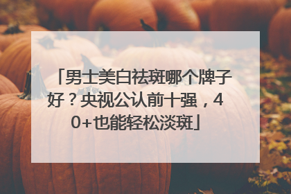 男士美白祛斑哪个牌子好？央视公认前十强，40+也能轻松淡斑