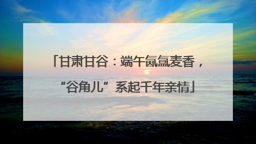 甘肃甘谷：端午氤氲麦香，“谷角儿”系起千年亲情
