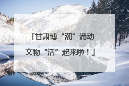甘肃博“潮”涌动 文物“活”起来啦！