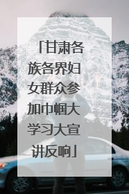 甘肃各族各界妇女群众参加巾帼大学习大宣讲反响
