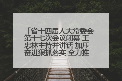 省十四届人大常委会第十七次会议闭幕 王忠林主持并讲话 加压奋进狠抓落实 全力推动支点建设成势见效
