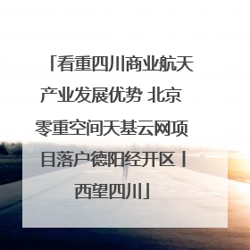 看重四川商业航天产业发展优势 北京零重空间天基云网项目落户德阳经开区丨西望四川