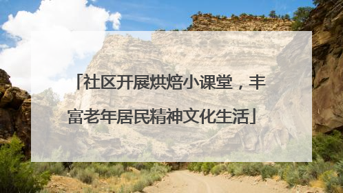 社区开展烘焙小课堂，丰富老年居民精神文化生活