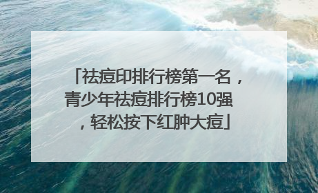 祛痘印排行榜第一名，青少年祛痘排行榜10强，轻松按下红肿大痘