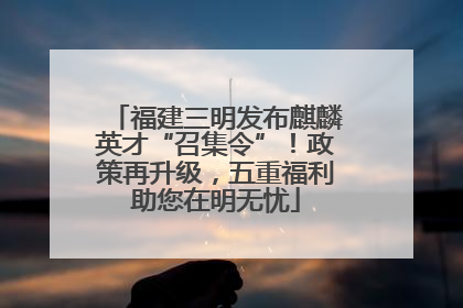 福建三明发布麒麟英才“召集令”！政策再升级，五重福利助您在明无忧