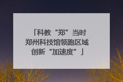 科教“郑”当时 郑州科技馆领跑区域创新“加速度”