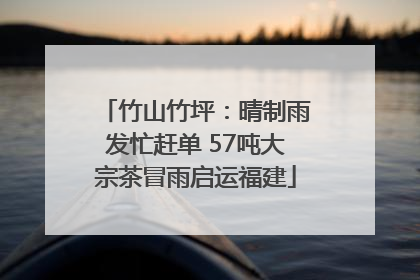 竹山竹坪：晴制雨发忙赶单 57吨大宗茶冒雨启运福建