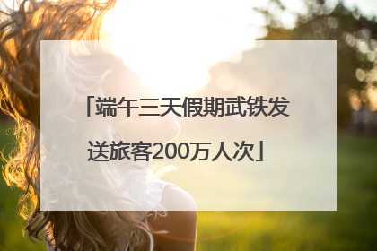 端午三天假期武铁发送旅客200万人次