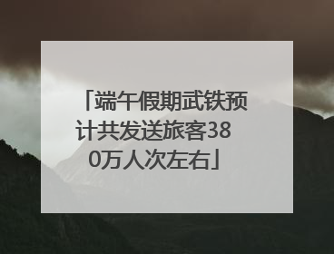 端午假期武铁预计共发送旅客380万人次左右