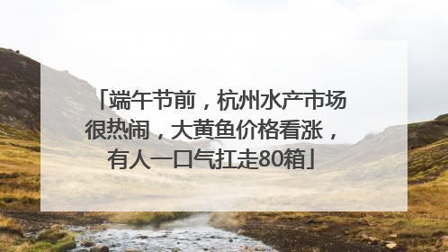 端午节前，杭州水产市场很热闹，大黄鱼价格看涨，有人一口气扛走80箱
