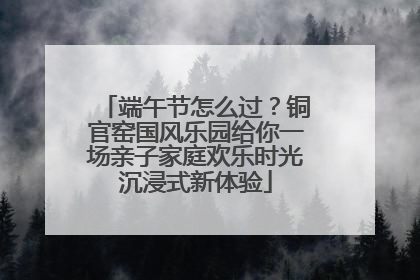 端午节怎么过？铜官窑国风乐园给你一场亲子家庭欢乐时光沉浸式新体验