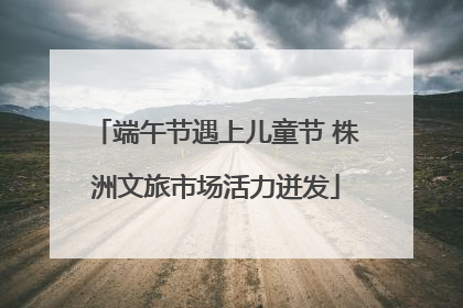 端午节遇上儿童节 株洲文旅市场活力迸发