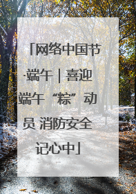 网络中国节·端午｜喜迎端午“粽”动员 消防安全记心中