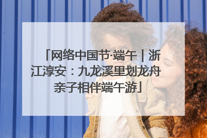 网络中国节·端午｜浙江淳安：九龙溪里划龙舟 亲子相伴端午游