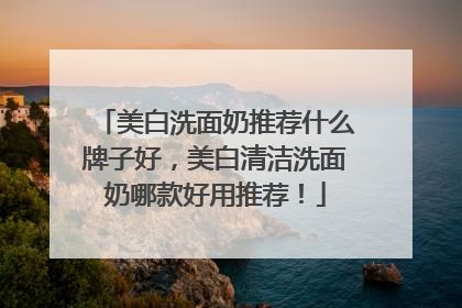 美白洗面奶推荐什么牌子好，美白清洁洗面奶哪款好用推荐！