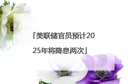 美联储官员预计2025年将降息两次