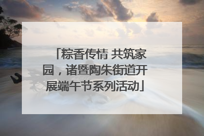 粽香传情 共筑家园，诸暨陶朱街道开展端午节系列活动