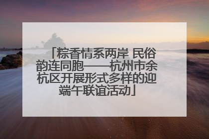 粽香情系两岸 民俗韵连同胞——杭州市余杭区开展形式多样的迎端午联谊活动