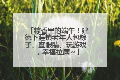 粽香里的端午！建德下涯镇老年人包粽子、查眼睛、玩游戏，幸福拉满～