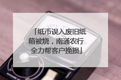 纸币误入废旧纸箱被烧，南通农行全力帮客户挽损
