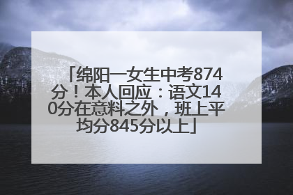 绵阳一女生中考874分！本人回应：语文140分在意料之外，班上平均分845分以上